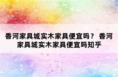 香河家具城实木家具便宜吗？ 香河家具城实木家具便宜吗知乎